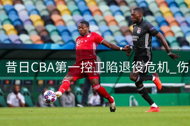 昔日CBA第一控卫陷退役危机 伤病缠身无人接盘